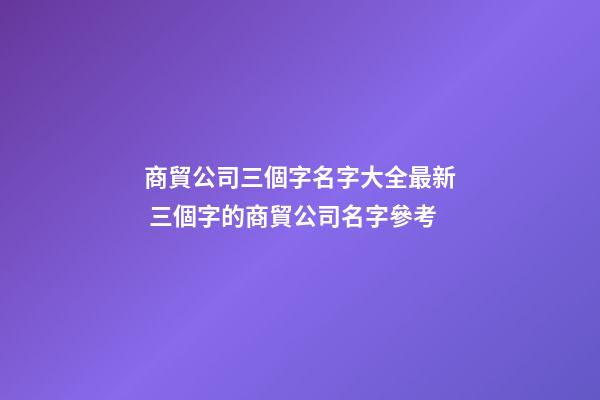 商貿公司三個字名字大全最新 三個字的商貿公司名字參考
